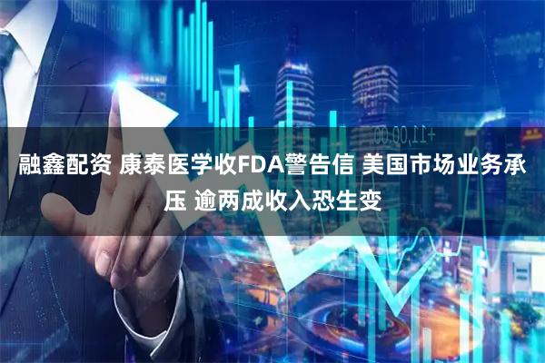 融鑫配资 康泰医学收FDA警告信 美国市场业务承压 逾两成收入恐生变