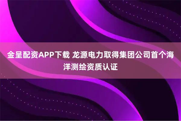金呈配资APP下载 龙源电力取得集团公司首个海洋测绘资质认证