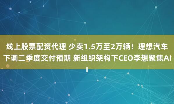 线上股票配资代理 少卖1.5万至2万辆！理想汽车下调二季度交付预期 新组织架构下CEO李想聚焦AI