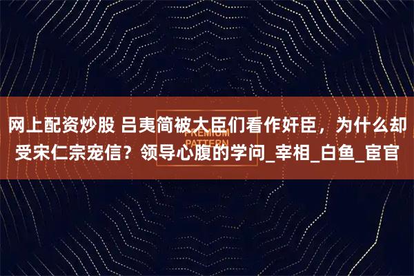 网上配资炒股 吕夷简被大臣们看作奸臣，为什么却受宋仁宗宠信？领导心腹的学问_宰相_白鱼_宦官