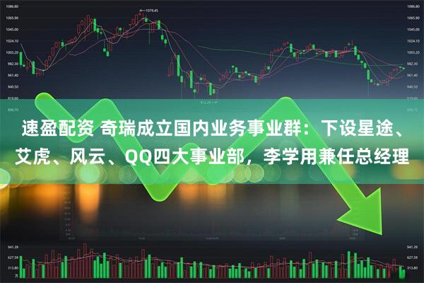 速盈配资 奇瑞成立国内业务事业群：下设星途、艾虎、风云、QQ四大事业部，李学用兼任总经理