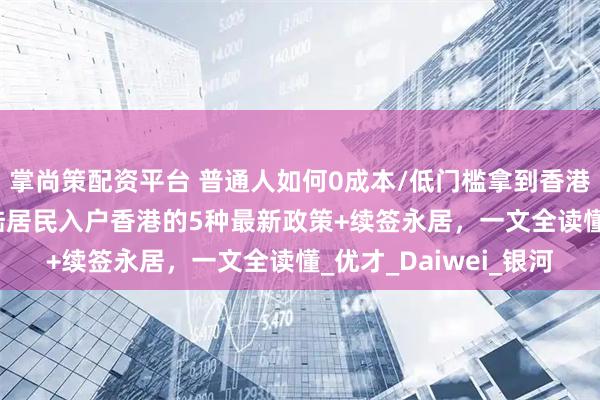 掌尚策配资平台 普通人如何0成本/低门槛拿到香港身份证？2025年大陆居民入户香港的5种最新政策+续签永居，一文全读懂_优才_Daiwei_银河