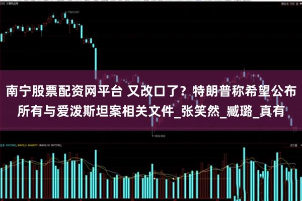 南宁股票配资网平台 又改口了？特朗普称希望公布所有与爱泼斯坦案相关文件_张笑然_臧璐_真有