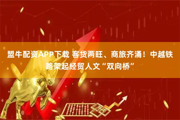 盟牛配资APP下载 客货两旺、商旅齐涌！中越铁路架起经贸人文“双向桥”
