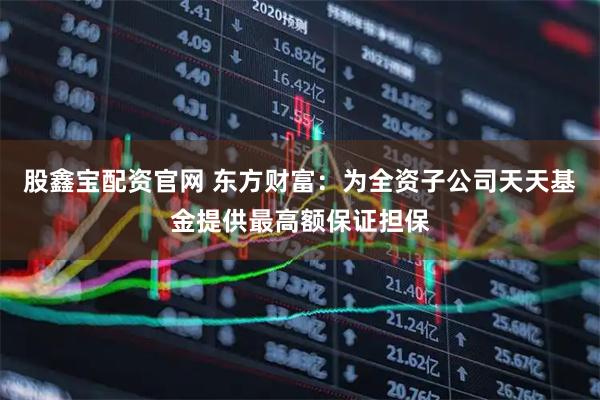 股鑫宝配资官网 东方财富：为全资子公司天天基金提供最高额保证担保
