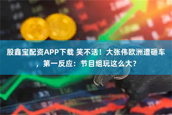 股鑫宝配资APP下载 笑不活！大张伟欧洲遭砸车，第一反应：节目组玩这么大？