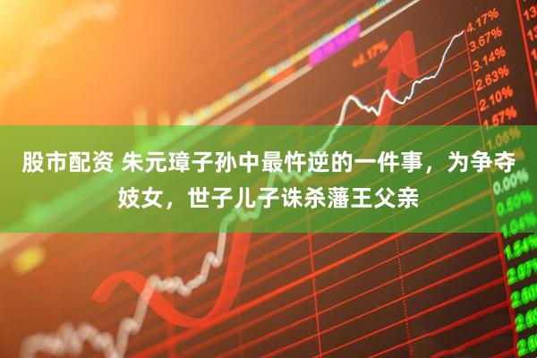股市配资 朱元璋子孙中最忤逆的一件事，为争夺妓女，世子儿子诛杀藩王父亲