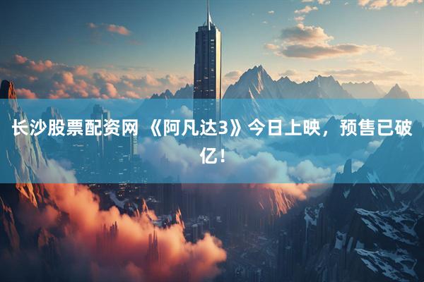 长沙股票配资网 《阿凡达3》今日上映，预售已破亿！