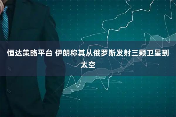 恒达策略平台 伊朗称其从俄罗斯发射三颗卫星到太空