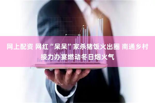 网上配资 网红“呆呆”家杀猪饭火出圈 南通乡村接力办宴燃动冬日烟火气