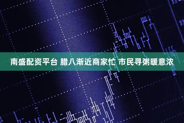 南盛配资平台 腊八渐近商家忙 市民寻粥暖意浓