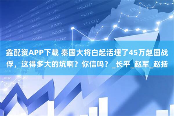 鑫配资APP下载 秦国大将白起活埋了45万赵国战俘，这得多大的坑啊？你信吗？_长平_赵军_赵括