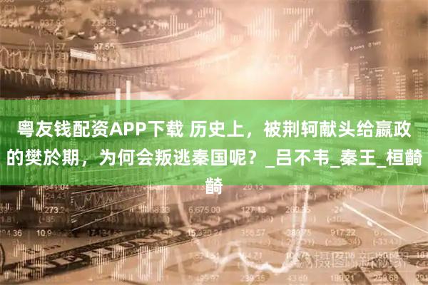 粤友钱配资APP下载 历史上，被荆轲献头给嬴政的樊於期，为何会叛逃秦国呢？_吕不韦_秦王_桓齮