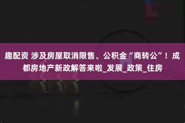 趣配资 涉及房屋取消限售、公积金“商转公”！成都房地产新政解答来啦_发展_政策_住房