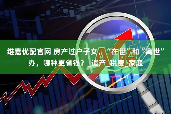 维嘉优配官网 房产过户子女，“在世”和“离世”办，哪种更省钱？_遗产_税费_家庭