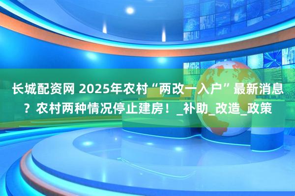 长城配资网 2025年农村“两改一入户”最新消息？农村两种情况停止建房！_补助_改造_政策