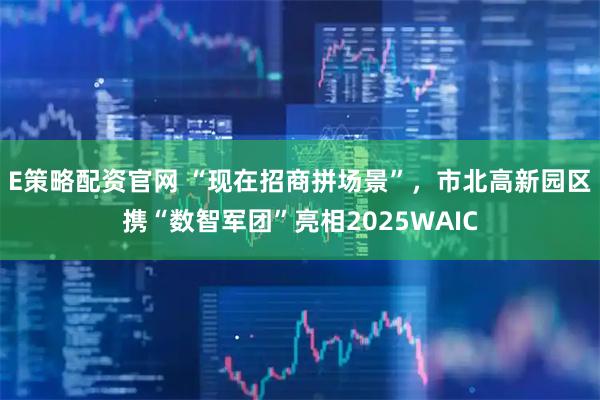 E策略配资官网 “现在招商拼场景”，市北高新园区携“数智军团”亮相2025WAIC
