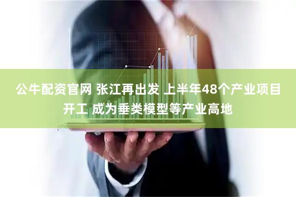 公牛配资官网 张江再出发 上半年48个产业项目开工 成为垂类模型等产业高地