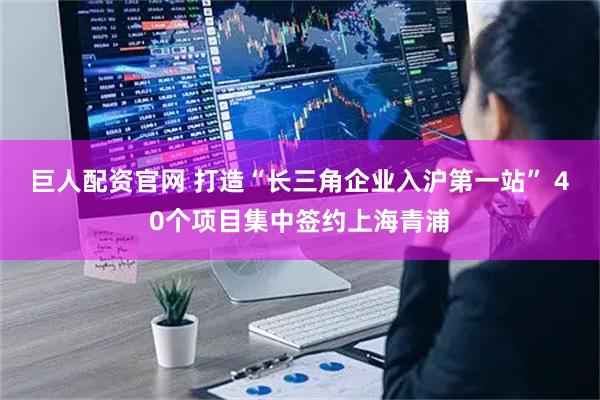 巨人配资官网 打造“长三角企业入沪第一站” 40个项目集中签约上海青浦