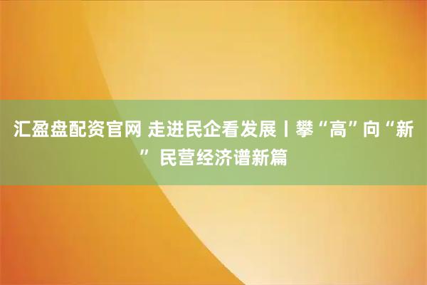 汇盈盘配资官网 走进民企看发展丨攀“高”向“新” 民营经济谱新篇