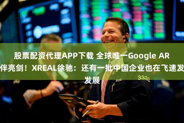 股票配资代理APP下载 全球唯一Google AR伙伴亮剑！XREAL徐驰：还有一批中国企业也在飞速发展