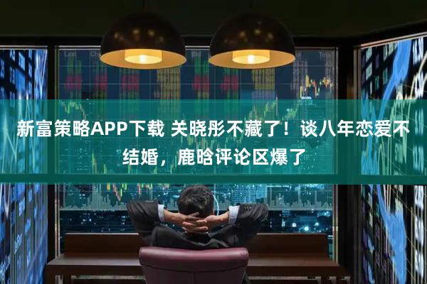 新富策略APP下载 关晓彤不藏了！谈八年恋爱不结婚，鹿晗评论区爆了