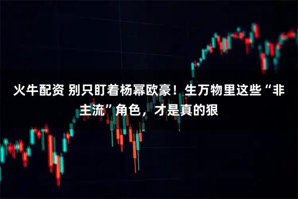 火牛配资 别只盯着杨幂欧豪！生万物里这些“非主流”角色，才是真的狠