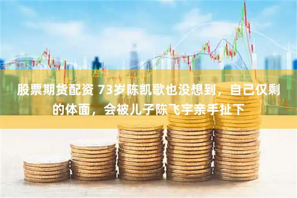 股票期货配资 73岁陈凯歌也没想到，自己仅剩的体面，会被儿子陈飞宇亲手扯下