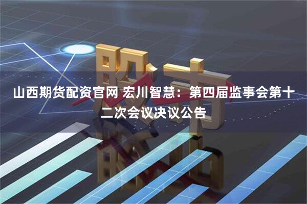 山西期货配资官网 宏川智慧：第四届监事会第十二次会议决议公告