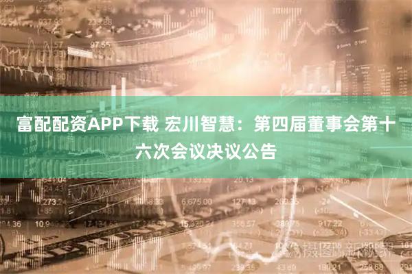 富配配资APP下载 宏川智慧：第四届董事会第十六次会议决议公告