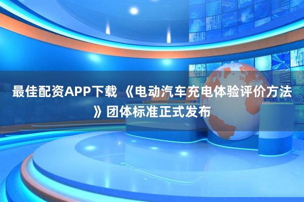 最佳配资APP下载 《电动汽车充电体验评价方法》团体标准正式发布