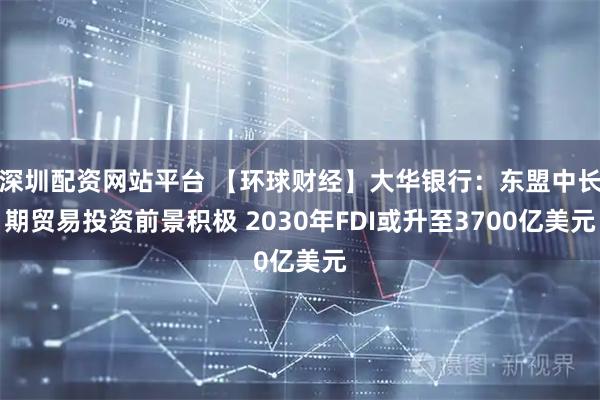 深圳配资网站平台 【环球财经】大华银行：东盟中长期贸易投资前景积极 2030年FDI或升至3700亿美元