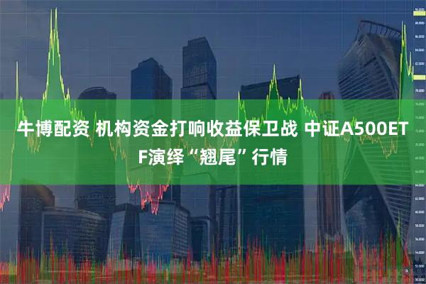 牛博配资 机构资金打响收益保卫战 中证A500ETF演绎“翘尾”行情
