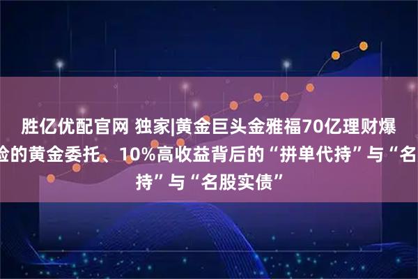 胜亿优配官网 独家|黄金巨头金雅福70亿理财爆雷：危险的黄金委托、10%高收益背后的“拼单代持”与“名股实债”